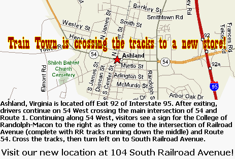 Ashland, Virginia is located off of Exit 92 of Interstate 95. After exiting, drivers continue on 54 West. Driving along 54 West customers will first cross the main intersection of 54 West with Route 1. Continuing along 54 West, visitors see a sign for the College of Randolph-Macon to the right as they come to the intersection of Railraod Avenue (complete with train tracks running down the middle) and Route 54. After CROSSING the tracks turn left onto South Railroad Avenue and Train Town Toy and Hobby is moving to a new South Railroad Avenue across from our current location, opening in early July.